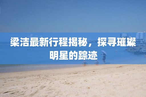 梁潔最新行程揭秘，探尋璀璨明星的蹤跡