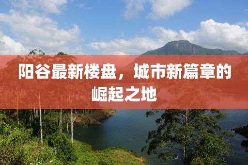 陽谷最新樓盤，城市新篇章的崛起之地