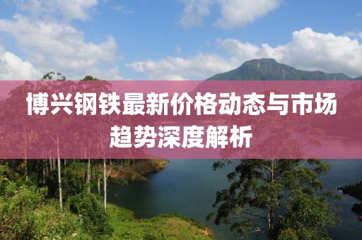 博興鋼鐵最新價格動態(tài)與市場趨勢深度解析