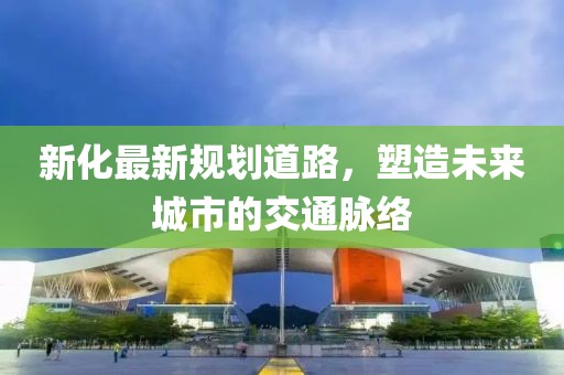 新化最新規(guī)劃道路，塑造未來城市的交通脈絡(luò)