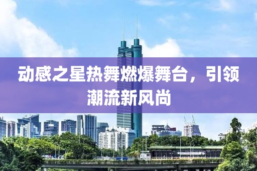 動感之星熱舞燃爆舞臺，引領(lǐng)潮流新風尚