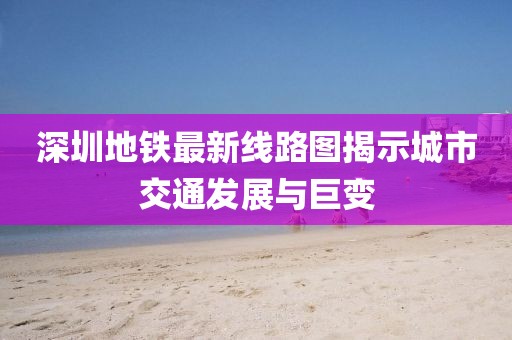 深圳地鐵最新線路圖揭示城市交通發(fā)展與巨變