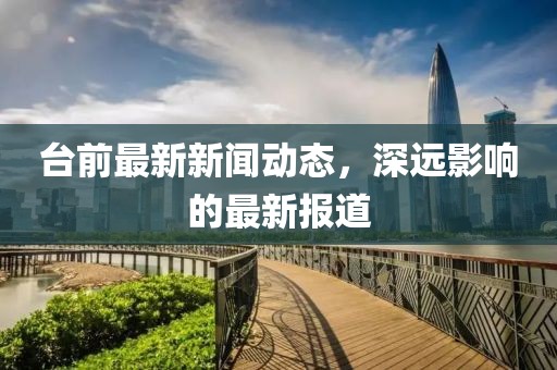 臺(tái)前最新新聞動(dòng)態(tài)，深遠(yuǎn)影響的最新報(bào)道