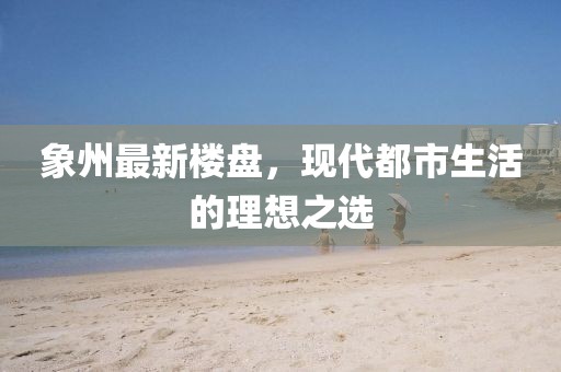 象州最新樓盤，現(xiàn)代都市生活的理想之選