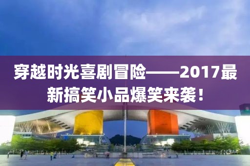 穿越時光喜劇冒險——2017最新搞笑小品爆笑來襲！