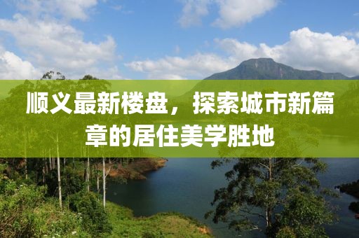 順義最新樓盤，探索城市新篇章的居住美學(xué)勝地