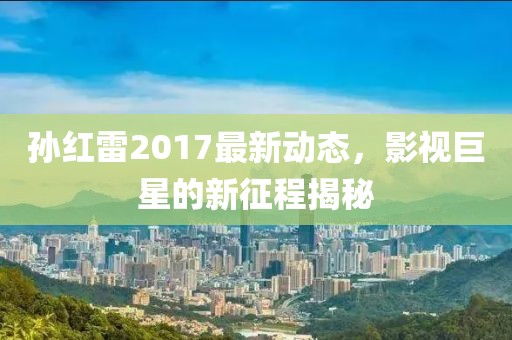 孫紅雷2017最新動態(tài)，影視巨星的新征程揭秘