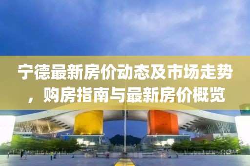 寧德最新房價動態(tài)及市場走勢，購房指南與最新房價概覽