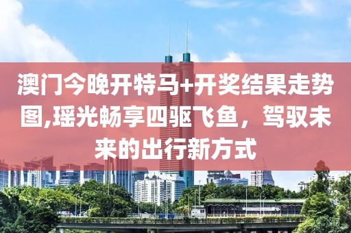 澳門(mén)今晚開(kāi)特馬+開(kāi)獎(jiǎng)結(jié)果走勢(shì)圖,瑤光暢享四驅(qū)飛魚(yú)，駕馭未來(lái)的出行新方式