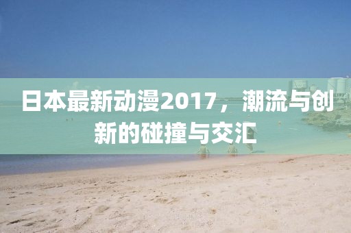 日本最新動(dòng)漫2017，潮流與創(chuàng)新的碰撞與交匯