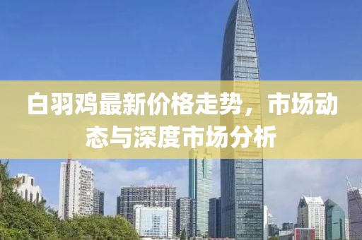 白羽雞最新價(jià)格走勢(shì)，市場(chǎng)動(dòng)態(tài)與深度市場(chǎng)分析