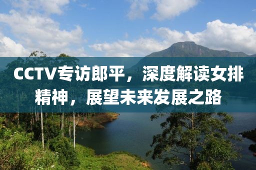 CCTV專訪郎平，深度解讀女排精神，展望未來發(fā)展之路
