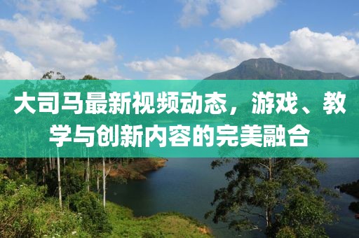 大司馬最新視頻動態(tài)，游戲、教學與創(chuàng)新內(nèi)容的完美融合