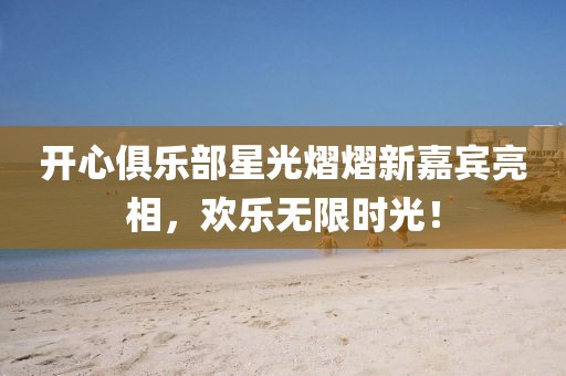 開心俱樂部星光熠熠新嘉賓亮相，歡樂無限時光！