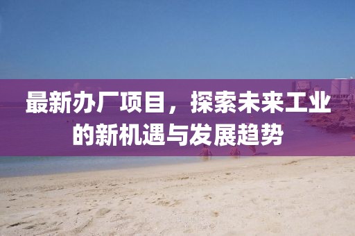 最新辦廠項(xiàng)目，探索未來工業(yè)的新機(jī)遇與發(fā)展趨勢(shì)