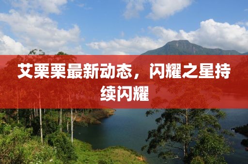 艾栗栗最新動態(tài)，閃耀之星持續(xù)閃耀