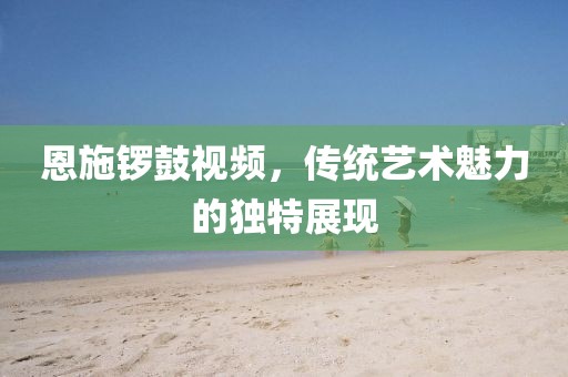 恩施鑼鼓視頻，傳統(tǒng)藝術(shù)魅力的獨特展現(xiàn)