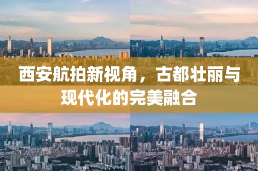 西安航拍新視角，古都壯麗與現(xiàn)代化的完美融合