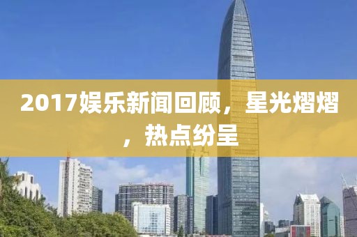 2017娛樂新聞回顧，星光熠熠，熱點紛呈