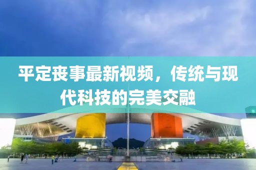 平定喪事最新視頻，傳統(tǒng)與現(xiàn)代科技的完美交融