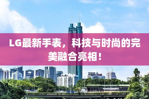 LG最新手表，科技與時尚的完美融合亮相！