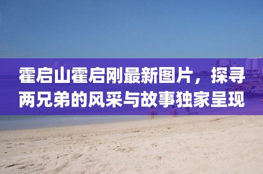 霍啟山霍啟剛最新圖片，探尋兩兄弟的風采與故事獨家呈現(xiàn)