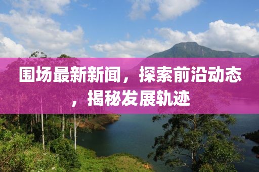 圍場最新新聞，探索前沿動態(tài)，揭秘發(fā)展軌跡