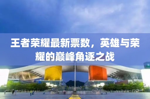 王者榮耀最新票數(shù)，英雄與榮耀的巔峰角逐之戰(zhàn)