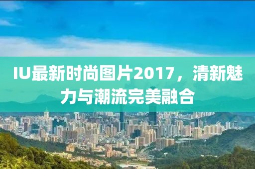 IU最新時(shí)尚圖片2017，清新魅力與潮流完美融合