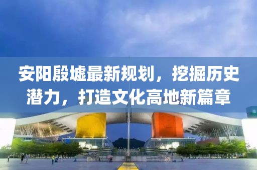 安陽(yáng)殷墟最新規(guī)劃，挖掘歷史潛力，打造文化高地新篇章