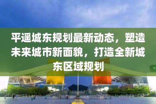 平遙城東規(guī)劃最新動(dòng)態(tài)，塑造未來城市新面貌，打造全新城東區(qū)域規(guī)劃