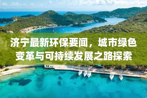 濟(jì)寧最新環(huán)保要聞，城市綠色變革與可持續(xù)發(fā)展之路探索