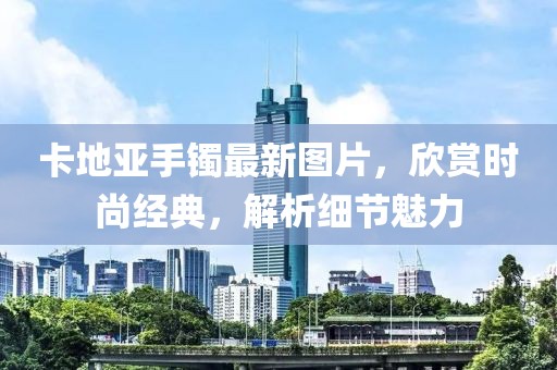 卡地亞手鐲最新圖片，欣賞時(shí)尚經(jīng)典，解析細(xì)節(jié)魅力