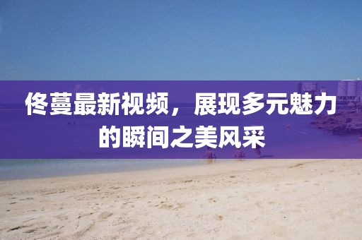 佟蔓最新視頻，展現(xiàn)多元魅力的瞬間之美風采