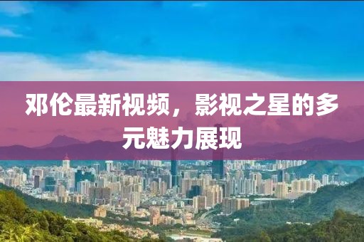 鄧倫最新視頻，影視之星的多元魅力展現(xiàn)