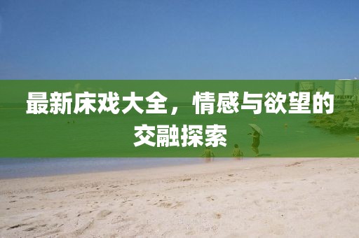 最新床戲大全，情感與欲望的交融探索