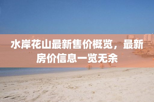 水岸花山最新售價概覽，最新房價信息一覽無余