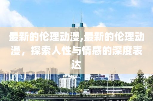 最新的倫理動漫,最新的倫理動漫，探索人性與情感的深度表達