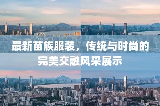 最新苗族服裝，傳統(tǒng)與時尚的完美交融風(fēng)采展示