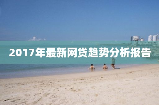 2017年最新網(wǎng)貸趨勢(shì)分析報(bào)告
