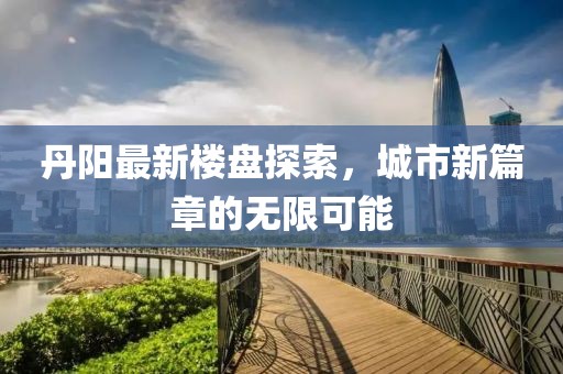 丹陽(yáng)最新樓盤探索，城市新篇章的無(wú)限可能