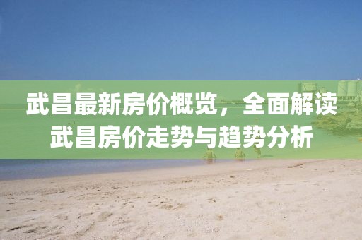 武昌最新房價概覽，全面解讀武昌房價走勢與趨勢分析