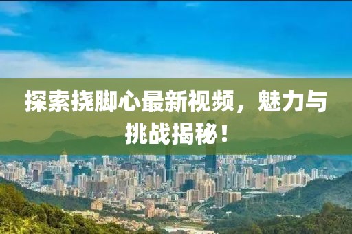 探索撓腳心最新視頻，魅力與挑戰(zhàn)揭秘！