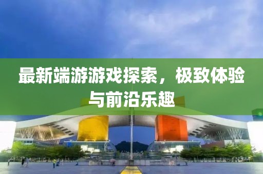 最新端游游戲探索，極致體驗(yàn)與前沿樂趣