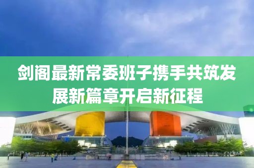 劍閣最新常委班子攜手共筑發(fā)展新篇章開啟新征程