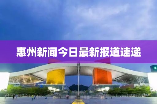 惠州新聞今日最新報道速遞