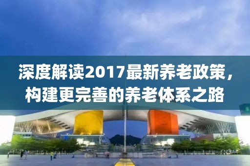 深度解讀2017最新養(yǎng)老政策，構(gòu)建更完善的養(yǎng)老體系之路