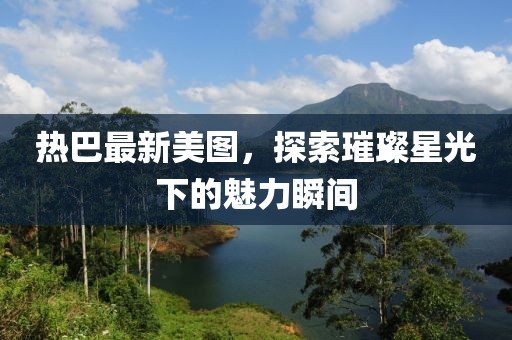熱巴最新美圖，探索璀璨星光下的魅力瞬間