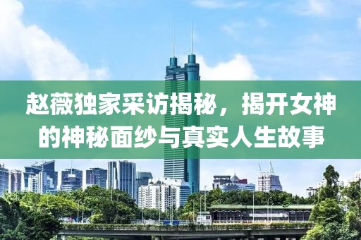 趙薇獨家采訪揭秘，揭開女神的神秘面紗與真實人生故事