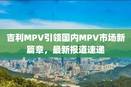 吉利MPV引領(lǐng)國內(nèi)MPV市場新篇章，最新報道速遞